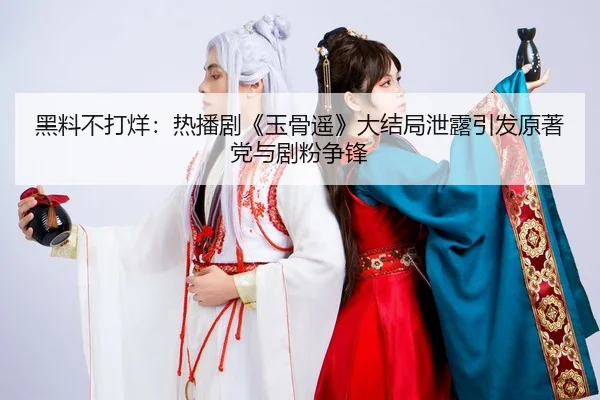 黑料不打烊：热播剧《玉骨遥》大结局泄露引发原著党与剧粉争锋